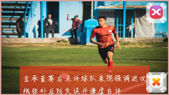 金承奎赛后点评球队表现强调进攻线弥补后防失误并谦虚自评