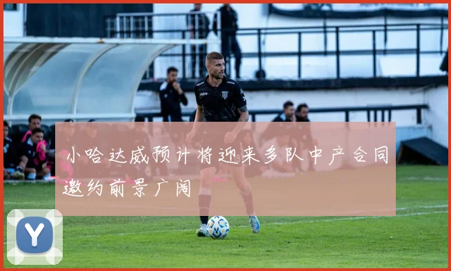 小哈达威预计将迎来多队中产合同邀约前景广阔