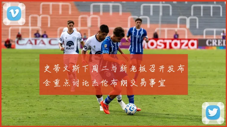 史蒂文斯下周二与新老板召开发布会重点讨论杰伦布朗交易事宜