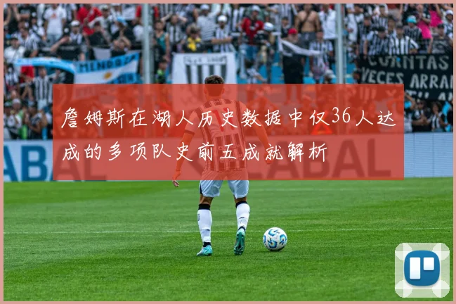 詹姆斯在湖人历史数据中仅36人达成的多项队史前五成就解析